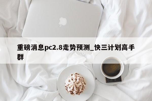 重磅消息pc2.8走势预测_快三计划高手群