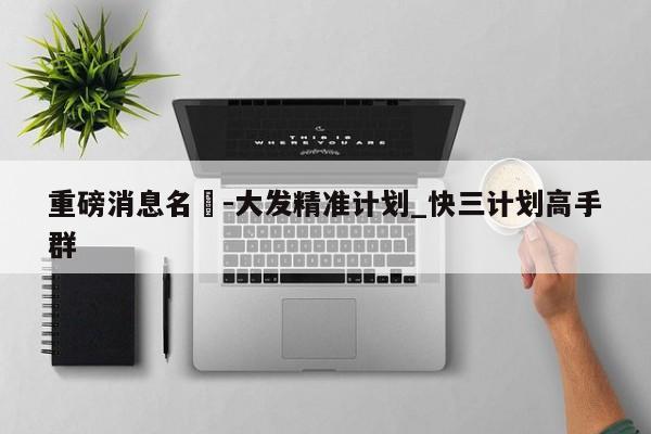 重磅消息名發-大发精准计划_快三计划高手群