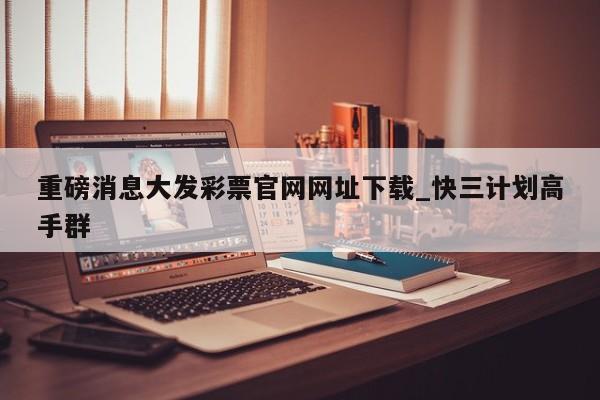 重磅消息大发彩票官网网址下载_快三计划高手群