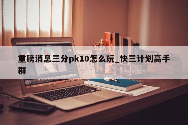 重磅消息三分pk10怎么玩_快三计划高手群