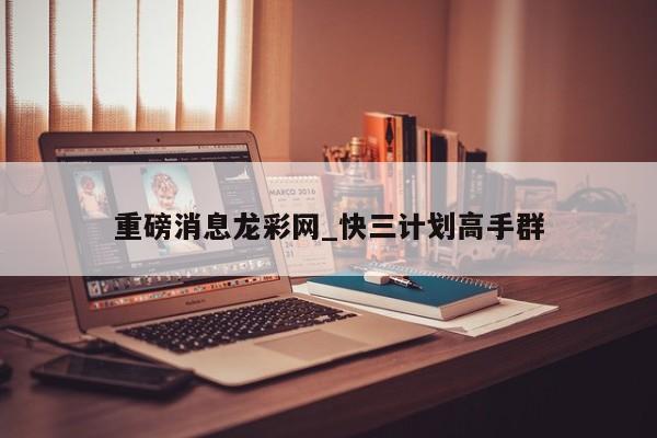 重磅消息龙彩网_快三计划高手群