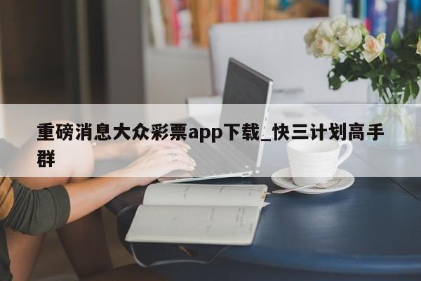 重磅消息大众彩票app下载_快三计划高手群