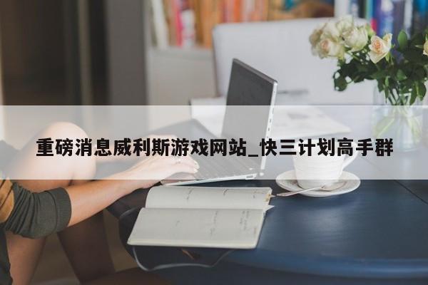 重磅消息威利斯游戏网站_快三计划高手群