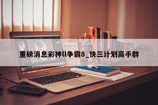 重磅消息彩神ll争霸8_快三计划高手群