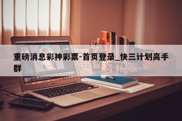 重磅消息彩神彩票-首页登录_快三计划高手群