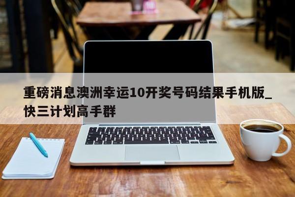 重磅消息澳洲幸运10开奖号码结果手机版_快三计划高手群