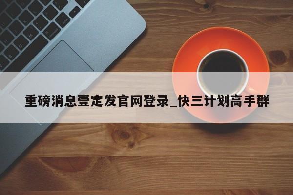 重磅消息壹定发官网登录_快三计划高手群