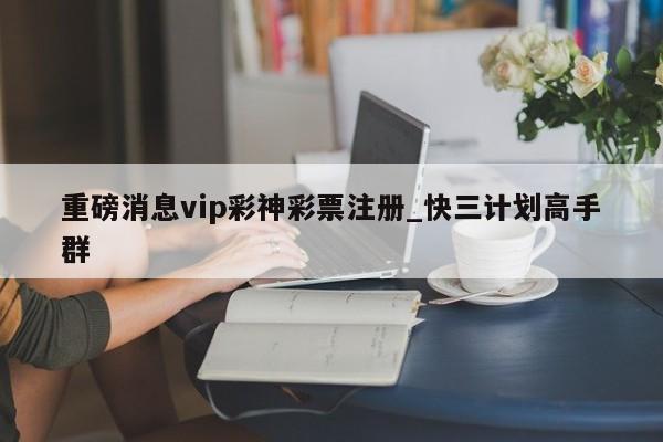 重磅消息vip彩神彩票注册_快三计划高手群