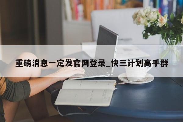 重磅消息一定发官网登录_快三计划高手群