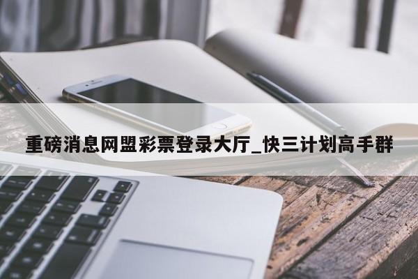 重磅消息网盟彩票登录大厅_快三计划高手群