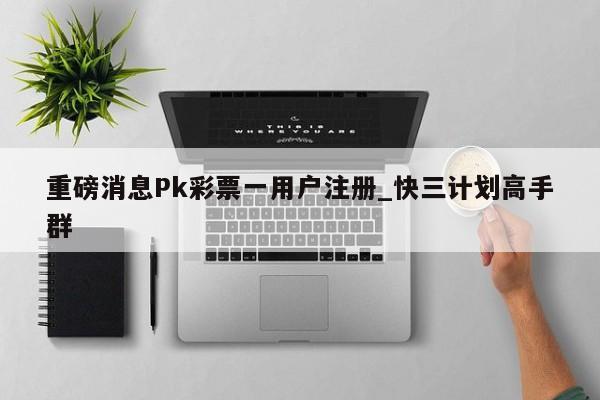 重磅消息Pk彩票一用户注册_快三计划高手群