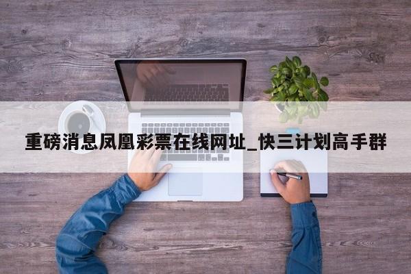 重磅消息凤凰彩票在线网址_快三计划高手群