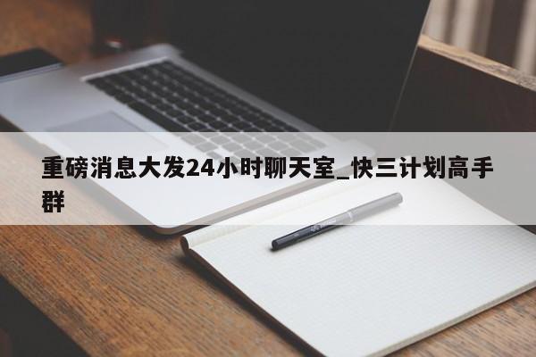 重磅消息大发24小时聊天室_快三计划高手群