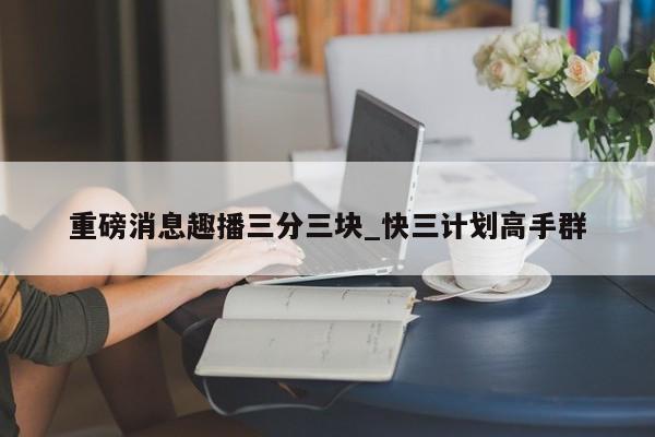 重磅消息趣播三分三块_快三计划高手群