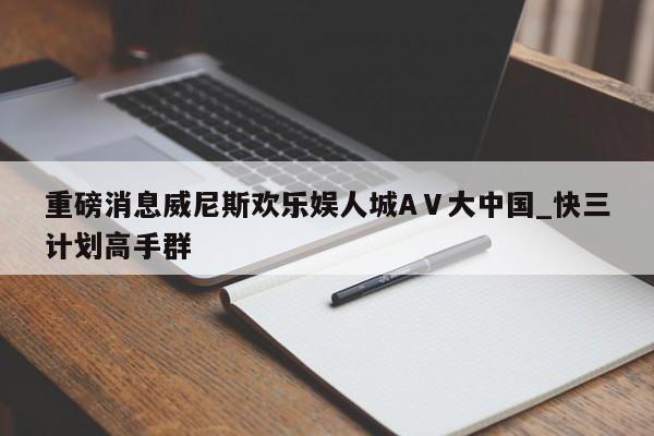 重磅消息威尼斯欢乐娱人城AⅤ大中国_快三计划高手群
