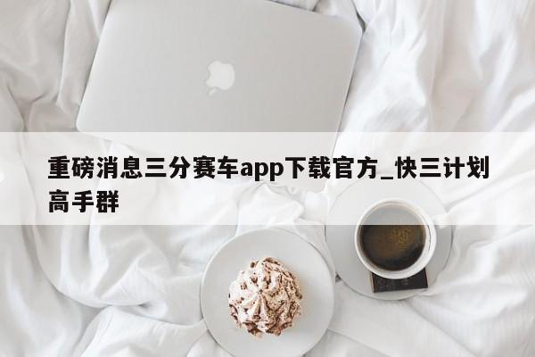 重磅消息三分赛车app下载官方_快三计划高手群