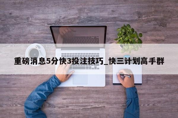 重磅消息5分快3投注技巧_快三计划高手群