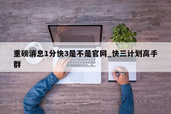 重磅消息1分快3是不是官网_快三计划高手群