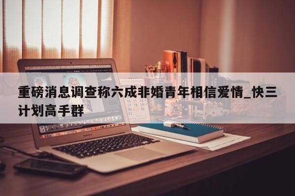 重磅消息调查称六成非婚青年相信爱情_快三计划高手群