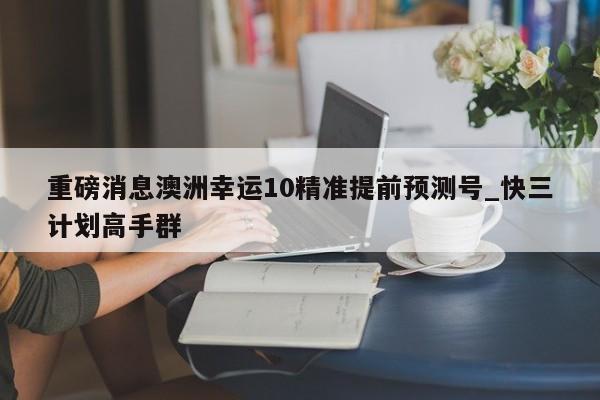 重磅消息澳洲幸运10精准提前预测号_快三计划高手群
