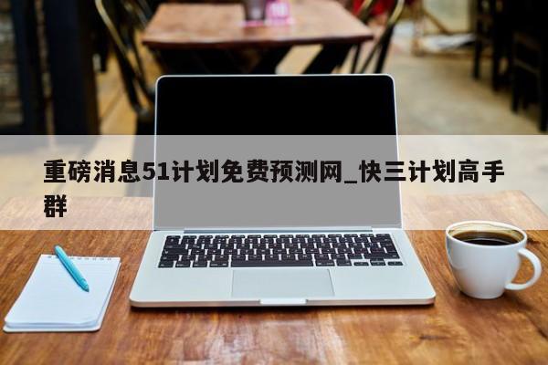 重磅消息51计划免费预测网_快三计划高手群