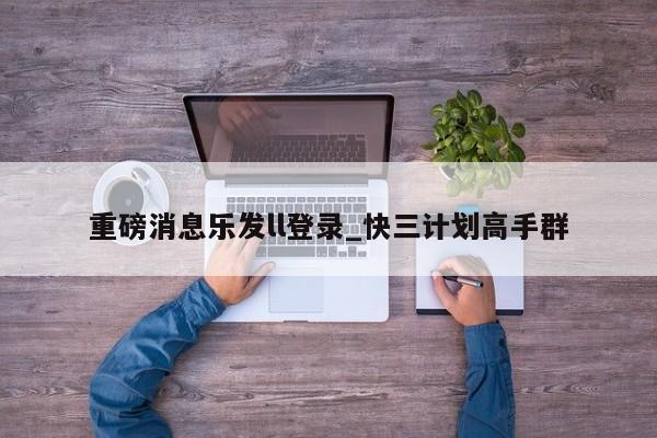 重磅消息乐发ll登录_快三计划高手群