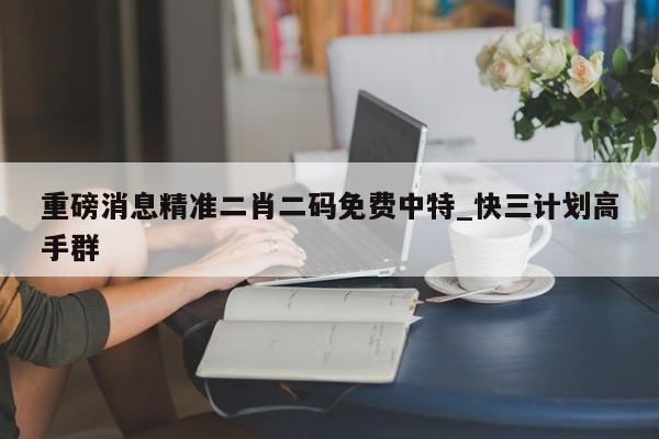 重磅消息精准二肖二码免费中特_快三计划高手群