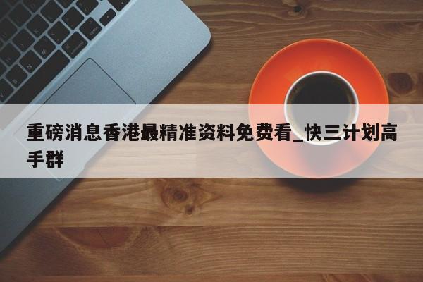 重磅消息香港最精准资料免费看_快三计划高手群