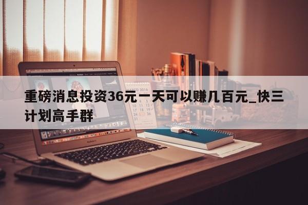 重磅消息投资36元一天可以赚几百元_快三计划高手群