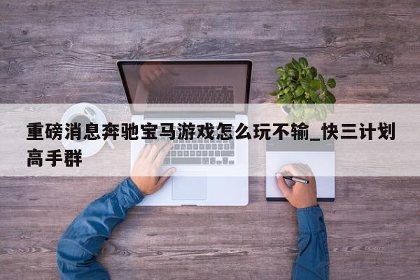 重磅消息奔驰宝马游戏怎么玩不输_快三计划高手群