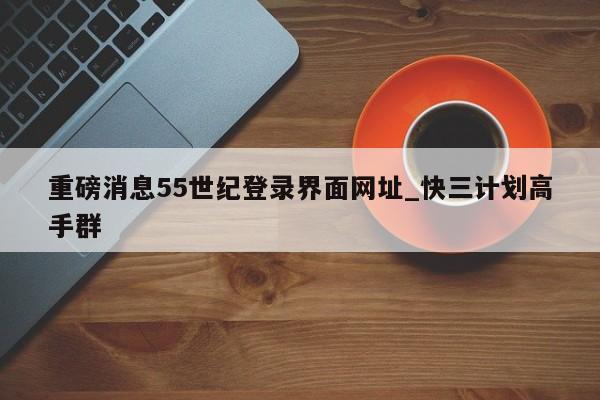 重磅消息55世纪登录界面网址_快三计划高手群