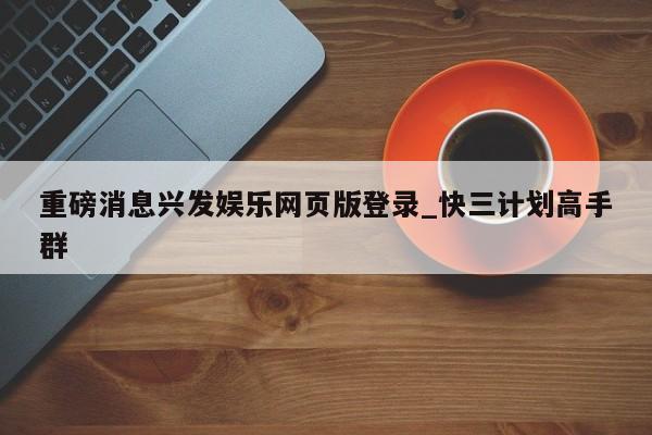 重磅消息兴发娱乐网页版登录_快三计划高手群