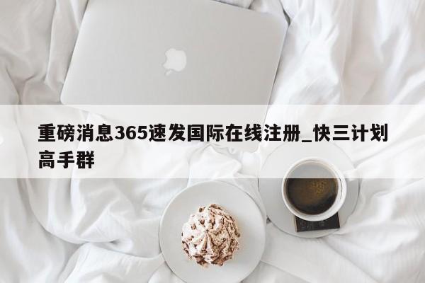 重磅消息365速发国际在线注册_快三计划高手群