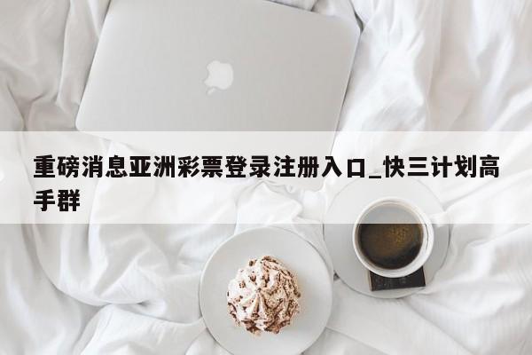 重磅消息亚洲彩票登录注册入口_快三计划高手群