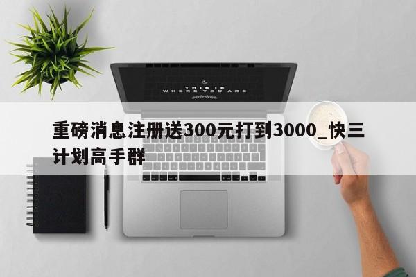 重磅消息注册送300元打到3000_快三计划高手群