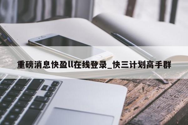 重磅消息快盈ll在线登录_快三计划高手群