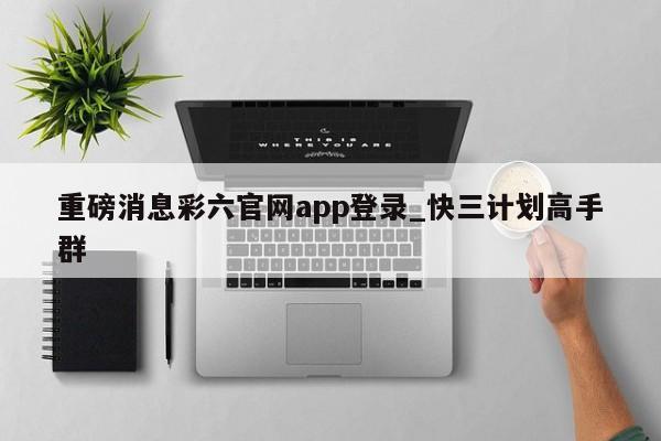 重磅消息彩六官网app登录_快三计划高手群