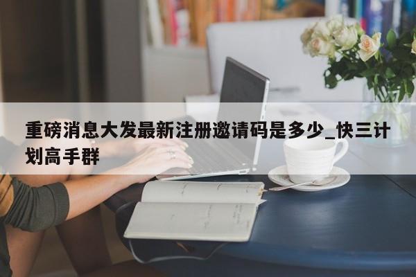 重磅消息大发最新注册邀请码是多少_快三计划高手群