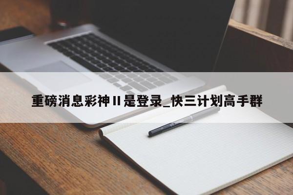重磅消息彩神Ⅱ是登录_快三计划高手群